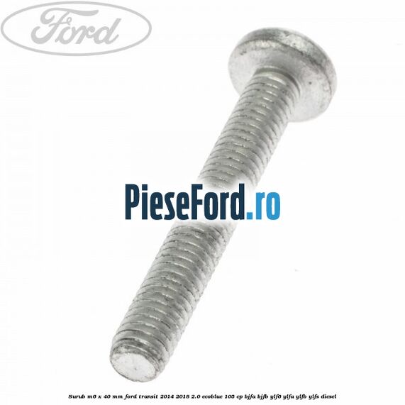 Surub M6 x 40 MM Ford Transit 2014-2018 2.0 EcoBlue 105 cp Surub M6 x 40 MM Ford Transit 2014-2018 2.0 EcoBlue 105 cp BJFA, BJFB, YLF6, YLFA, YLFB, YLFS diesel