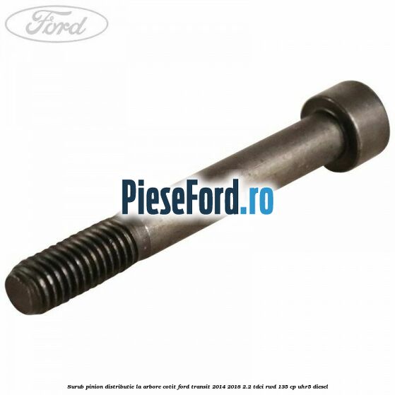 Surub pinion distributie la arbore cotit Ford Transit 2014-2018 2.2 TDCi RWD 135 cp Surub pinion distributie la arbore cotit Ford Transit 2014-2018 2.2 TDCi RWD 135 cp UHR5 diesel