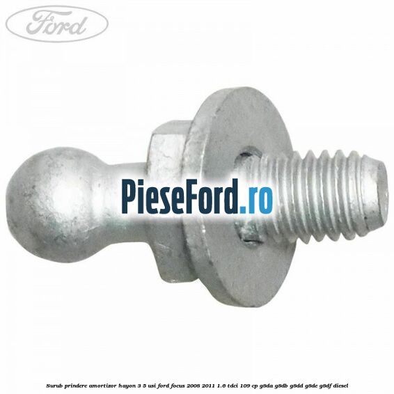 Surub prindere amortizor hayon 3/5 usi Ford Focus 2008-2011 1.6 TDCi 109 cp Surub prindere amortizor hayon 3/5 usi Ford Focus 2008-2011 1.6 TDCi 109 cp G8DA, G8DB, G8DD, G8DE, G8DF diesel