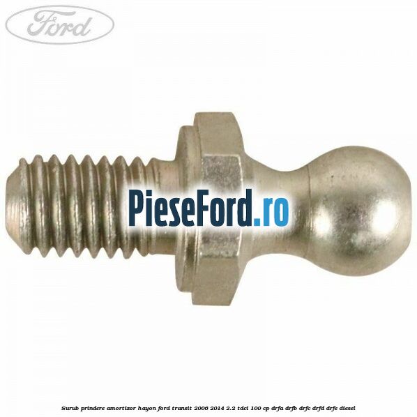 Surub prindere amortizor hayon Ford Transit 2006-2014 2.2 TDCi 100 cp Surub prindere amortizor hayon Ford Transit 2006-2014 2.2 TDCi 100 cp DRFA, DRFB, DRFC, DRFD, DRFE diesel
