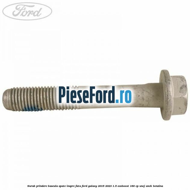 Surub prindere bascula spate inspre fata Ford Galaxy 2015-2023 1.5 EcoBoost 160 cp Surub prindere bascula spate inspre fata Ford Galaxy 2015-2023 1.5 EcoBoost 160 cp UNCJ, UNCK benzina