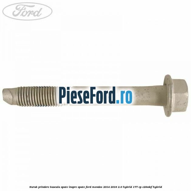 Surub prindere bascula spate inspre spate Ford Mondeo 2014-2018 2.0 Hybrid 177 cp Surub prindere bascula spate inspre spate Ford Mondeo 2014-2018 2.0 Hybrid 177 cp C20EDEF hybrid