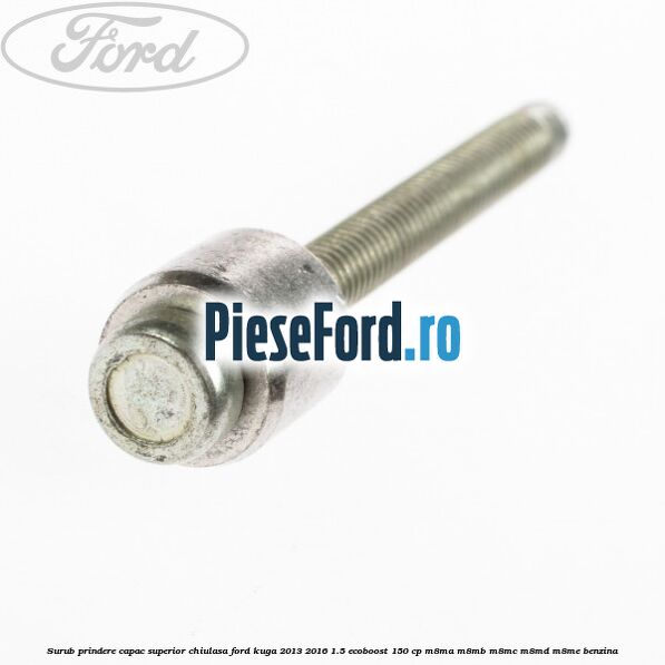 Surub prindere capac superior chiulasa Ford Kuga 2013-2016 1.5 EcoBoost 150 cp Surub prindere capac superior chiulasa Ford Kuga 2013-2016 1.5 EcoBoost 150 cp M8MA, M8MB, M8MC, M8MD, M8ME benzina