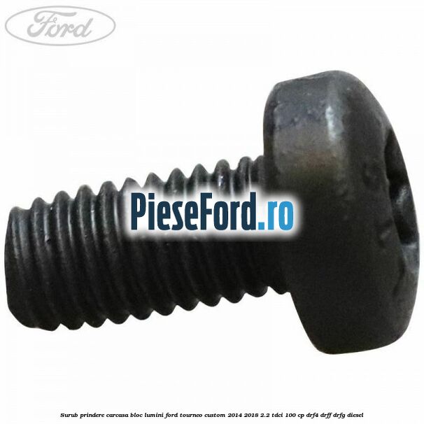 Surub prindere carcasa bloc lumini Ford Tourneo Custom 2014-2018 2.2 TDCi 100 cp Surub prindere carcasa bloc lumini Ford Tourneo Custom 2014-2018 2.2 TDCi 100 cp DRF4, DRFF, DRFG diesel