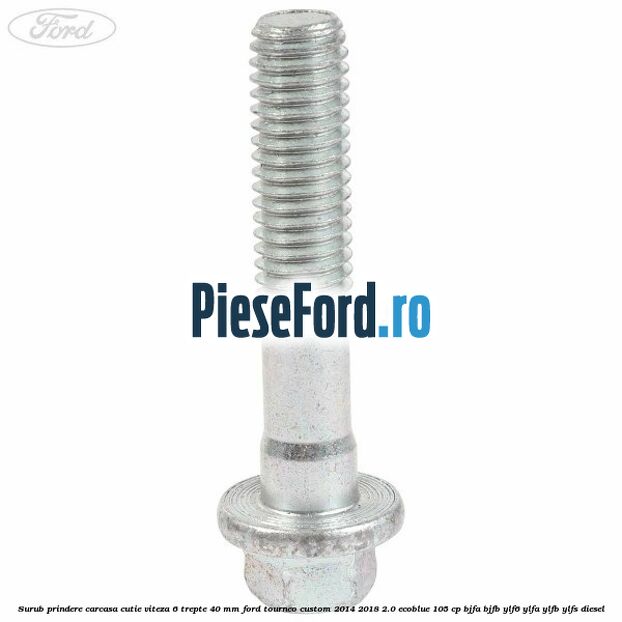 Surub prindere carcasa cutie viteza 6 trepte 40 mm Ford Tourneo Custom 2014-2018 2.0 EcoBlue 105 cp Surub prindere carcasa cutie viteza 6 trepte 40 mm Ford Tourneo Custom 2014-2018 2.0 EcoBlue 105 cp BJFA, BJFB, YLF6, YLFA, YLFB, YLFS diesel