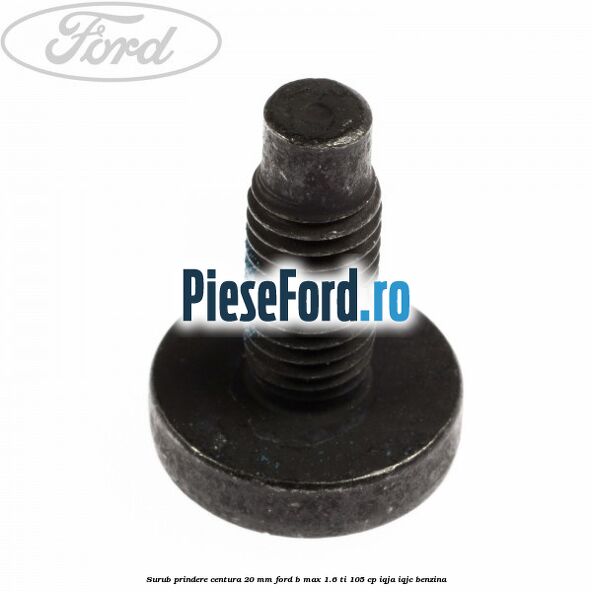 Surub prindere centura 20 mm Ford B-Max 1.6 Ti 105 cp IQJA, IQJC benzina