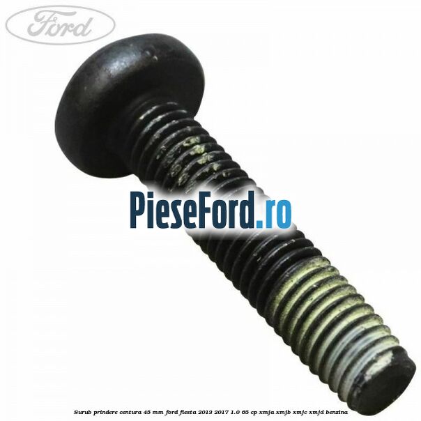 Surub prindere centura 45 mm Ford Fiesta 2013-2017 1.0 65 cp XMJA, XMJB, XMJC, XMJD benzina