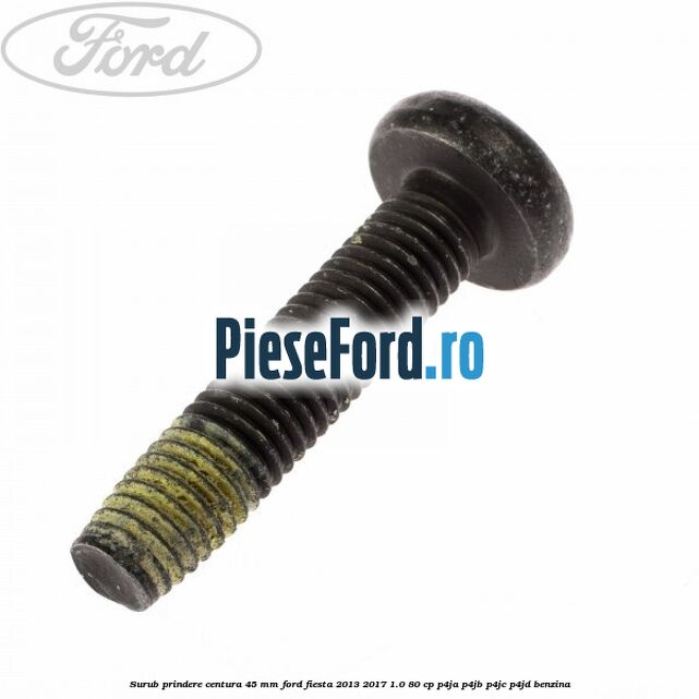 Surub prindere centura 45 mm Ford Fiesta 2013-2017 1.0 80 cp P4JA, P4JB, P4JC, P4JD benzina