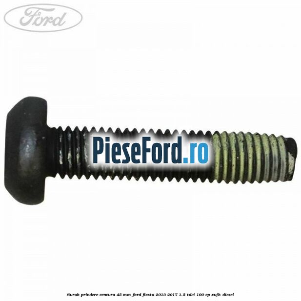 Surub prindere centura 45 mm Ford Fiesta 2013-2017 1.5 TDCi 100 cp XUJH diesel