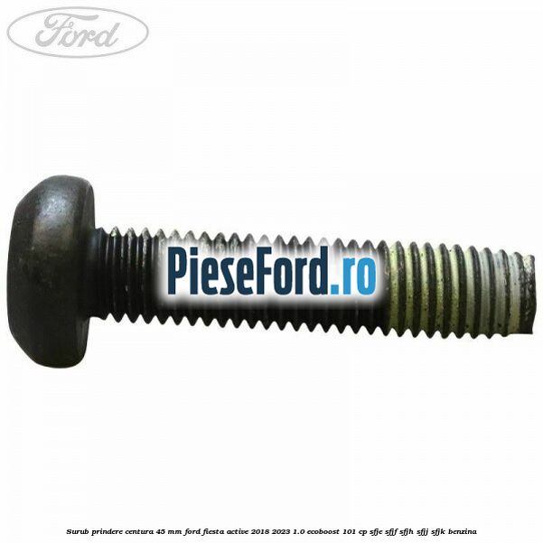 Surub prindere centura 45 mm Ford Fiesta Active 2018-2023 1.0 EcoBoost 101 cp SFJE, SFJF, SFJH, SFJJ, SFJK benzina