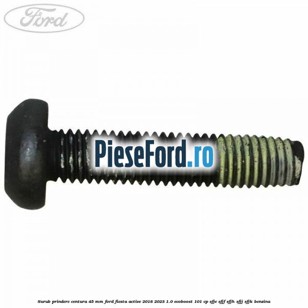 Surub prindere centura 45 mm Ford Fiesta Active 2018-2023 1.0 EcoBoost 101 cp SFJE, SFJF, SFJH, SFJJ, SFJK benzina