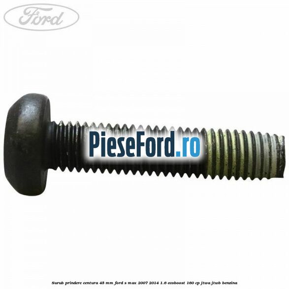 Surub prindere centura 45 mm Ford S-Max 2007-2014 1.6 EcoBoost 160 cp JTWA, JTWB benzina