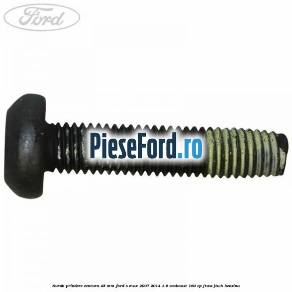 Surub prindere centura 45 mm Ford S-Max 2007-2014 1.6 EcoBoost 160 cp JTWA, JTWB benzina