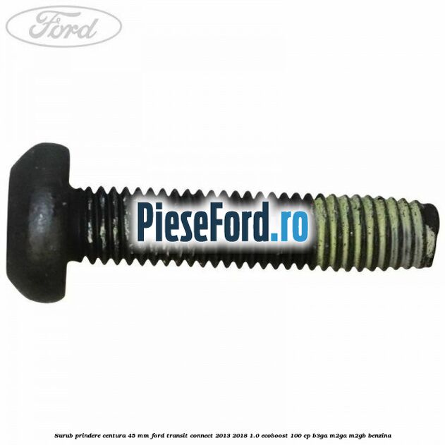 Surub prindere centura 45 mm Ford Transit Connect 2013-2018 1.0 EcoBoost 100 cp B3GA, M2GA, M2GB benzina