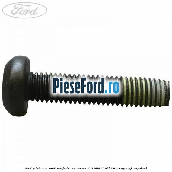 Surub prindere centura 45 mm Ford Transit Connect 2013-2018 1.5 TDCi 120 cp Surub prindere centura 45 mm Ford Transit Connect 2013-2018 1.5 TDCi 120 cp XWGA, XWGB, XWGC diesel