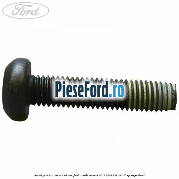 Surub prindere centura 45 mm Ford Transit Connect 2013-2018 1.5 TDCi 75 cp XUGA diesel