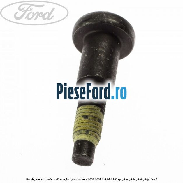 Surub prindere centura 46 mm Ford Focus C-Max 2003-2007 2.0 TDCi 136 cp G6DA, G6DB, G6DD, G6DG diesel