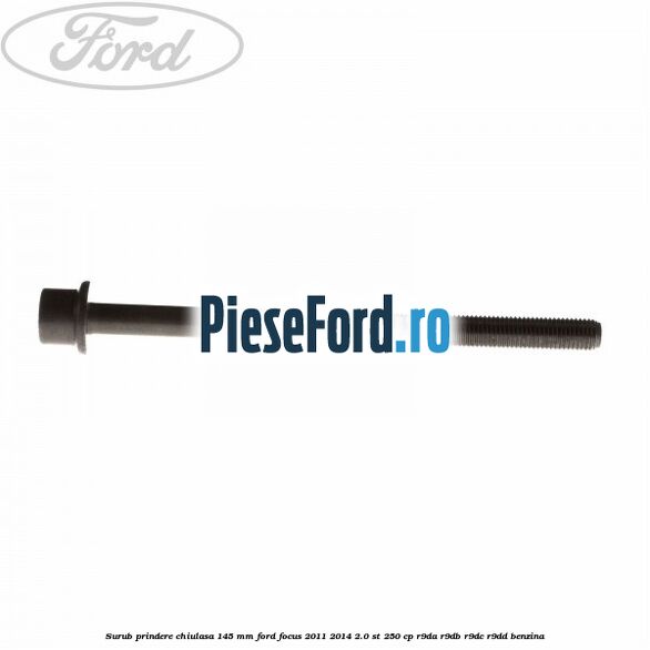 Surub prindere chiulasa 145 mm Ford Focus 2011-2014 2.0 ST 250 cp Surub prindere chiulasa 145 mm Ford Focus 2011-2014 2.0 ST 250 cp R9DA, R9DB, R9DC, R9DD benzina