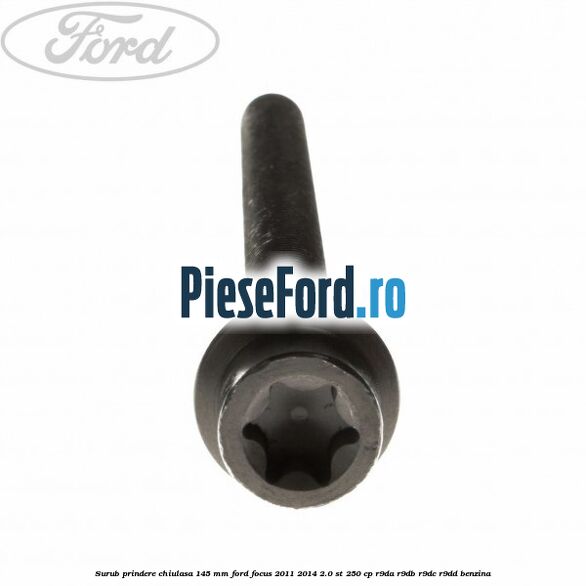 Surub prindere chiulasa 145 mm Ford Focus 2011-2014 2.0 ST 250 cp Surub prindere chiulasa 145 mm Ford Focus 2011-2014 2.0 ST 250 cp R9DA, R9DB, R9DC, R9DD benzina