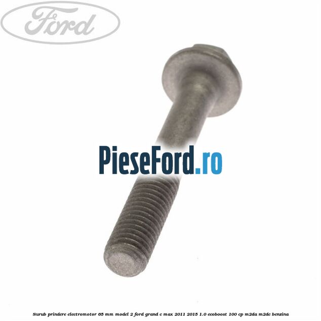 Surub prindere electromotor 65 mm model 2 Ford Grand C-Max 2011-2015 1.0 EcoBoost 100 cp Surub prindere electromotor 65 mm model 2 Ford Grand C-Max 2011-2015 1.0 EcoBoost 100 cp M2DA, M2DC benzina