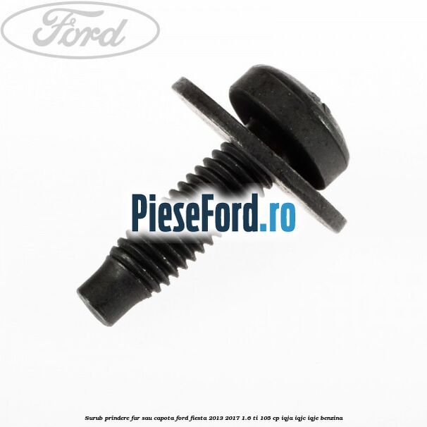 Surub prindere far sau capota Ford Fiesta 2013-2017 1.6 Ti 105 cp IQJA, IQJC, IQJE benzina