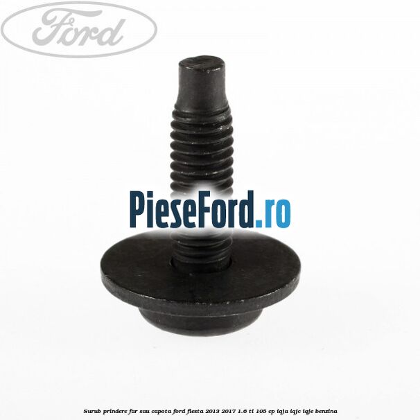 Surub prindere far sau capota Ford Fiesta 2013-2017 1.6 Ti 105 cp IQJA, IQJC, IQJE benzina