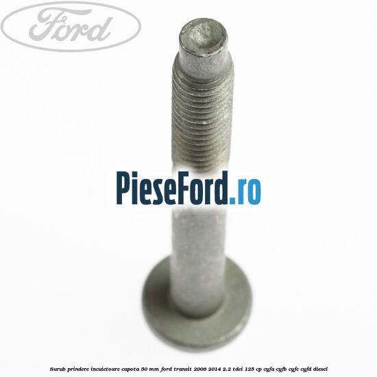 Surub prindere incuietoare capota 50 mm Ford Transit 2006-2014 2.2 TDCi 125 cp Surub prindere incuietoare capota 50 mm Ford Transit 2006-2014 2.2 TDCi 125 cp CYFA, CYFB, CYFC, CYFD diesel
