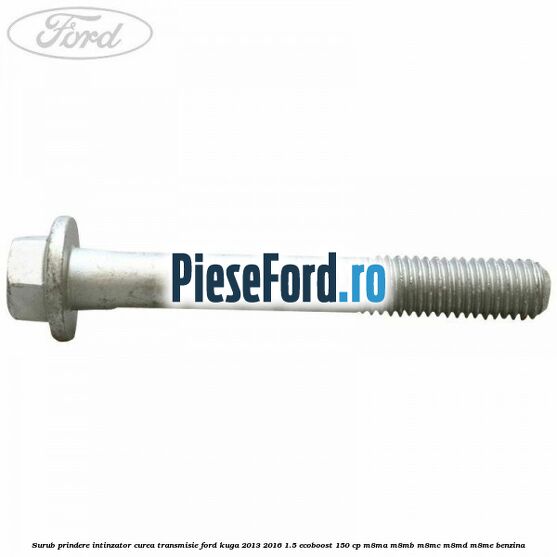 Surub prindere intinzator curea transmisie Ford Kuga 2013-2016 1.5 EcoBoost 150 cp M8MA, M8MB, M8MC, M8MD, M8ME benzina