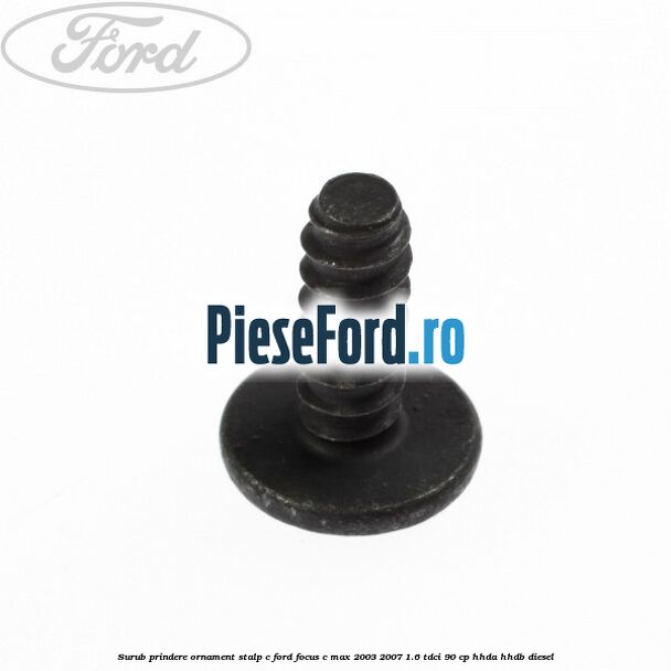 Surub prindere ornament stalp c Ford Focus C-Max 2003-2007 1.6 TDCi 90 cp Surub prindere ornament stalp c Ford Focus C-Max 2003-2007 1.6 TDCi 90 cp HHDA, HHDB diesel