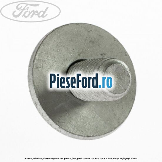 Surub prindere platnic capota sau panou fata Ford Transit 2006-2014 2.2 TDCi 85 cp Surub prindere platnic capota sau panou fata Ford Transit 2006-2014 2.2 TDCi 85 cp P8FA, P8FB diesel