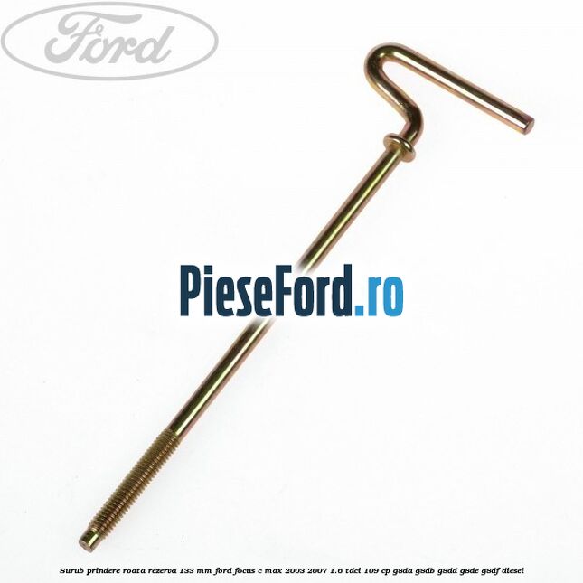 Surub prindere roata rezerva 133 mm Ford Focus C-Max 2003-2007 1.6 TDCi 109 cp G8DA, G8DB, G8DD, G8DE, G8DF diesel