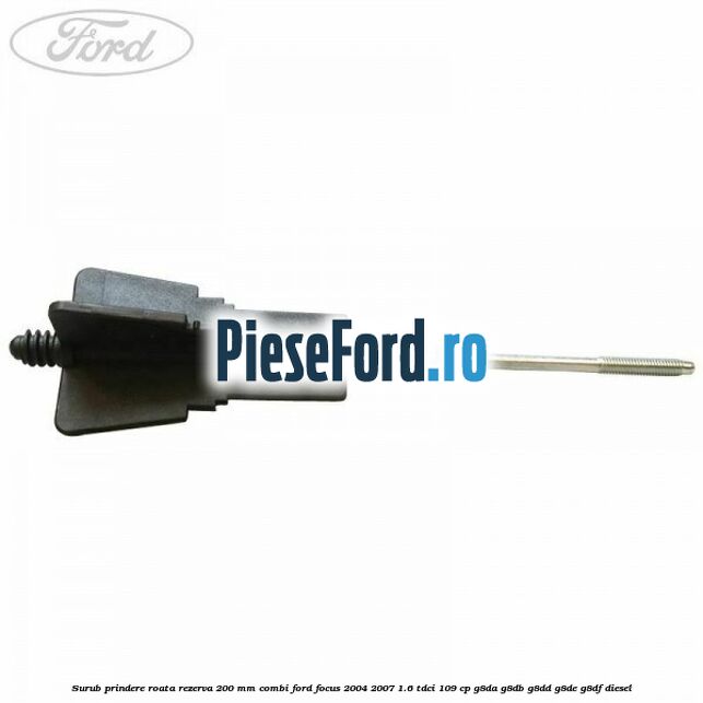 Surub prindere roata rezerva 200 mm combi Ford Focus 2004-2007 1.6 TDCi 109 cp G8DA, G8DB, G8DD, G8DE, G8DF diesel