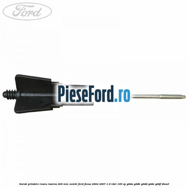 Surub prindere roata rezerva 200 mm combi Ford Focus 2004-2007 1.6 TDCi 109 cp G8DA, G8DB, G8DD, G8DE, G8DF diesel