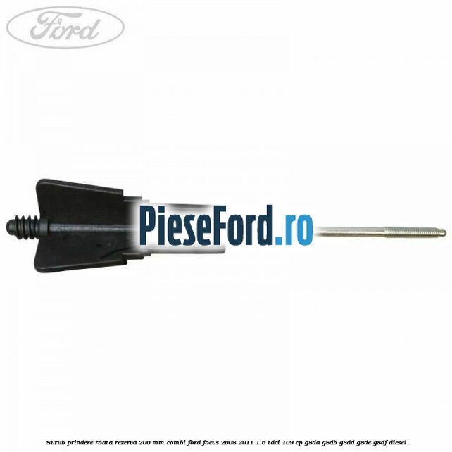 Surub prindere roata rezerva 200 mm combi Ford Focus 2008-2011 1.6 TDCi 109 cp G8DA, G8DB, G8DD, G8DE, G8DF diesel