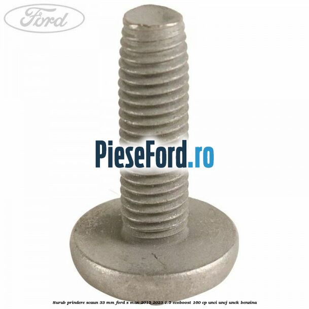 Surub prindere scaun 33 mm Ford S-Max 2015-2023 1.5 EcoBoost 160 cp Surub prindere scaun 33 mm Ford S-Max 2015-2023 1.5 EcoBoost 160 cp UNCI, UNCJ, UNCK benzina