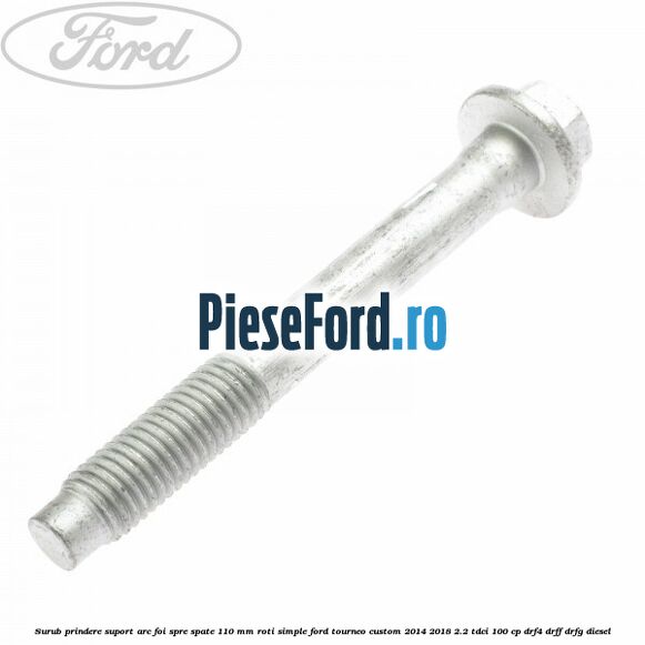 Surub prindere suport arc foi spre spate 110 mm roti simple Ford Tourneo Custom 2014-2018 2.2 TDCi 100 cp Surub prindere suport arc foi spre spate 110 mm roti simple Ford Tourneo Custom 2014-2018 2.2 TDCi 100 cp DRF4, DRFF, DRFG diesel