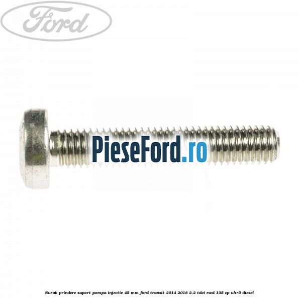 Surub prindere suport pompa injectie 45 mm Ford Transit 2014-2018 2.2 TDCi RWD 135 cp Surub prindere suport pompa injectie 45 mm Ford Transit 2014-2018 2.2 TDCi RWD 135 cp UHR5 diesel