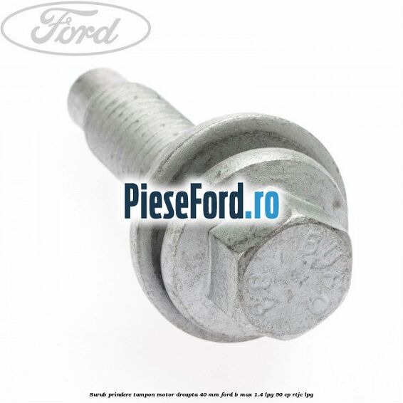 Surub prindere tampon motor dreapta 40 MM Ford B-Max 1.4 LPG 90 cp RTJC LPG