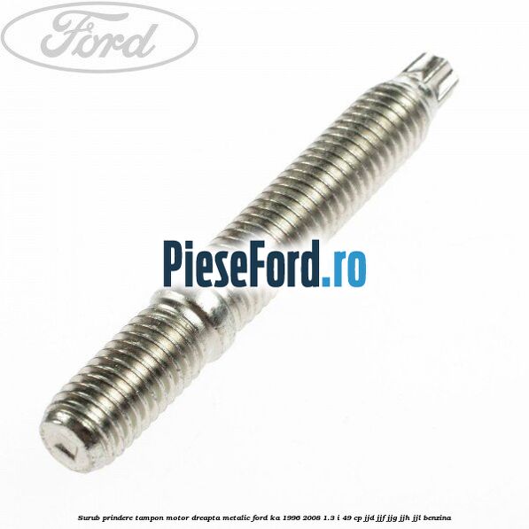 Surub prindere tampon motor dreapta, metalic Ford Ka 1996-2008 1.3 i 49 cp JJD, JJF, JJG, JJH, JJL benzina