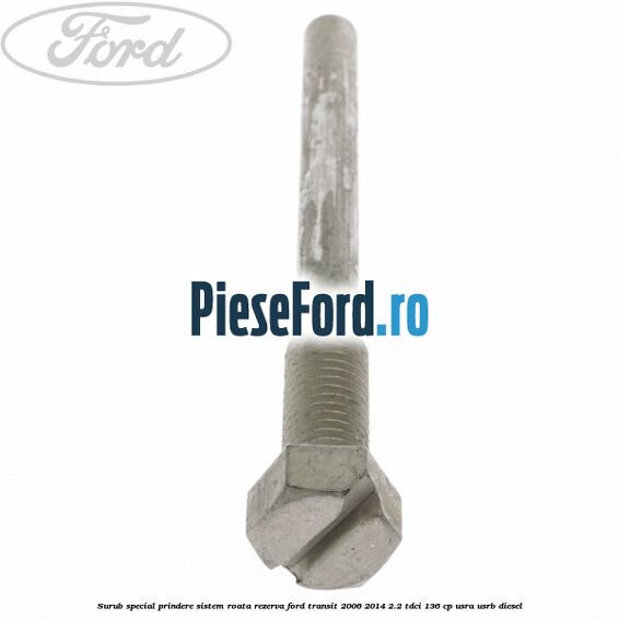 Surub special prindere sistem roata rezerva Ford Transit 2006-2014 2.2 TDCi 136 cp Surub special prindere sistem roata rezerva Ford Transit 2006-2014 2.2 TDCi 136 cp USRA, USRB diesel