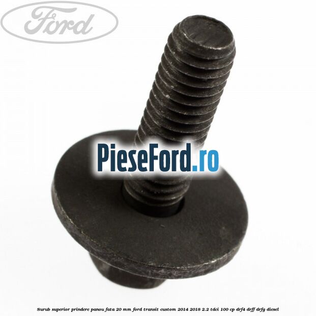 Surub superior prindere panou fata 20 mm Ford Transit Custom 2014-2018 2.2 TDCi 100 cp Surub superior prindere panou fata 20 mm Ford Transit Custom 2014-2018 2.2 TDCi 100 cp DRF4, DRFF, DRFG diesel