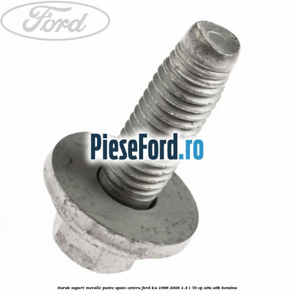Surub suport metalic punte spate centru Ford Ka 1996-2008 1.3 i 70 cp Surub suport metalic punte spate centru Ford Ka 1996-2008 1.3 i 70 cp A9A, A9B benzina