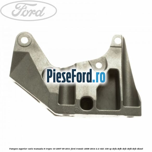 Tampon superior cutie manuala 6 trepte 10/2007-09/2011 Ford Transit 2006-2014 2.2 TDCi 100 cp Tampon superior cutie manuala 6 trepte 10/2007-09/2011 Ford Transit 2006-2014 2.2 TDCi 100 cp DRFA, DRFB, DRFC, DRFD, DRFE diesel
