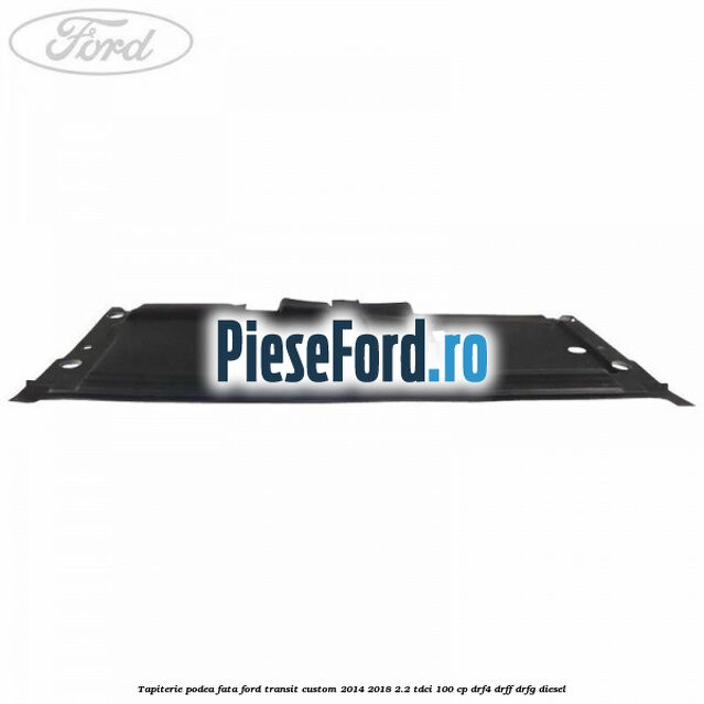 Tapiterie podea fata Ford Transit Custom 2014-2018 2.2 TDCi 100 cp Tapiterie podea fata Ford Transit Custom 2014-2018 2.2 TDCi 100 cp DRF4, DRFF, DRFG diesel