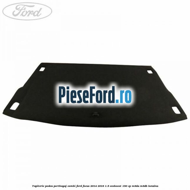 Tapiterie podea portbagaj combi Ford Focus 2014-2018 1.5 EcoBoost 150 cp Tapiterie podea portbagaj combi Ford Focus 2014-2018 1.5 EcoBoost 150 cp M8DA, M8DB benzina