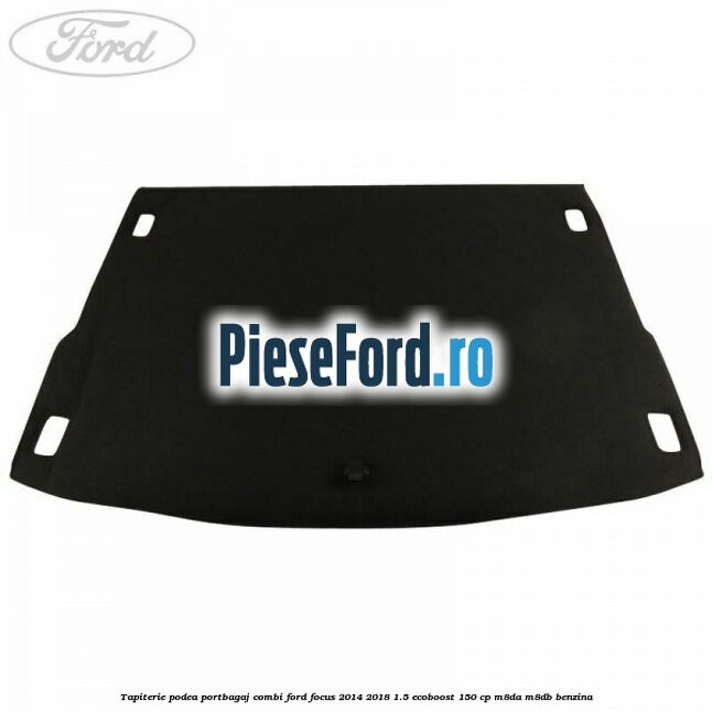 Tapiterie podea portbagaj combi Ford Focus 2014-2018 1.5 EcoBoost 150 cp Tapiterie podea portbagaj combi Ford Focus 2014-2018 1.5 EcoBoost 150 cp M8DA, M8DB benzina