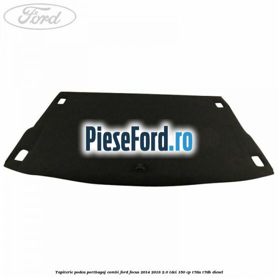 Tapiterie podea portbagaj combi Ford Focus 2014-2018 2.0 TDCi 150 cp Tapiterie podea portbagaj combi Ford Focus 2014-2018 2.0 TDCi 150 cp T7DA, T7DB diesel