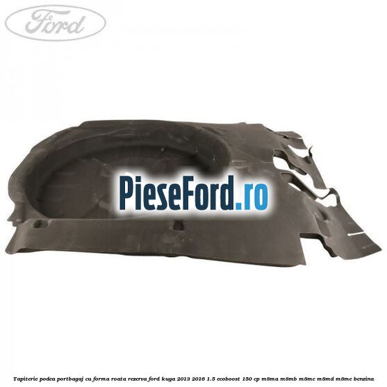 Tapiterie podea portbagaj cu forma roata rezerva Ford Kuga 2013-2016 1.5 EcoBoost 150 cp M8MA, M8MB, M8MC, M8MD, M8ME benzina