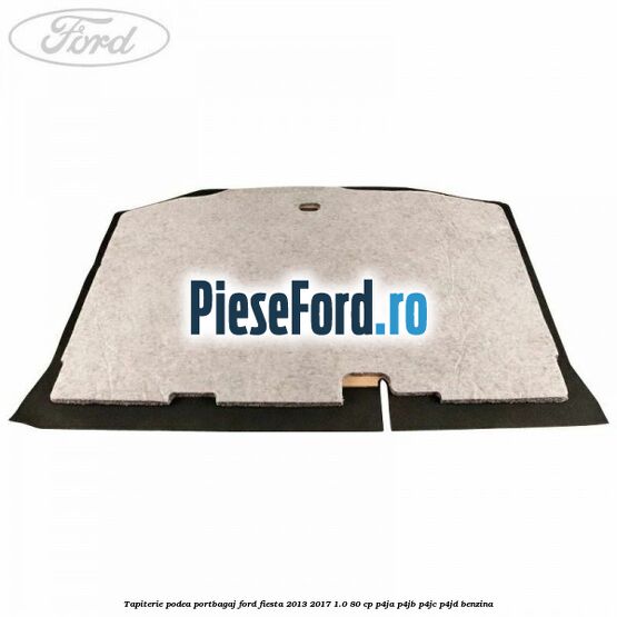 Tapiterie podea portbagaj Ford Fiesta 2013-2017 1.0 80 cp Tapiterie podea portbagaj Ford Fiesta 2013-2017 1.0 80 cp P4JA, P4JB, P4JC, P4JD benzina