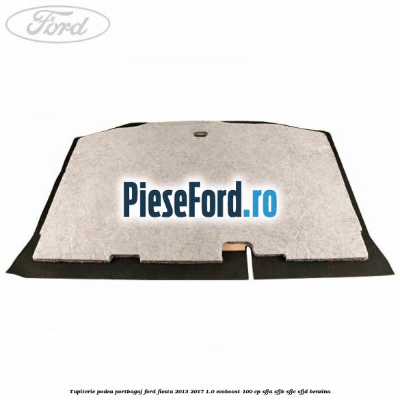 Tapiterie podea portbagaj Ford Fiesta 2013-2017 1.0 EcoBoost 100 cp Tapiterie podea portbagaj Ford Fiesta 2013-2017 1.0 EcoBoost 100 cp SFJA, SFJB, SFJC, SFJD benzina